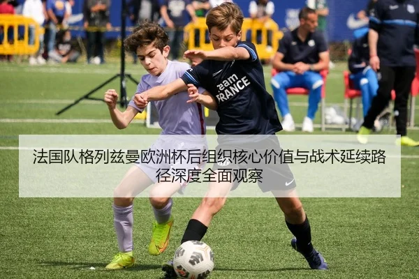 法国队格列兹曼欧洲杯后组织核心价值与战术延续路径深度全面观察