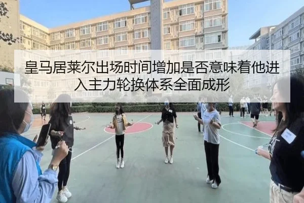 皇马居莱尔出场时间增加是否意味着他进入主力轮换体系全面成形 | pg