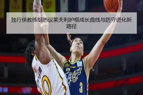 独行侠教练组热议莱夫利护框成长曲线与防守进化新路径 | pg